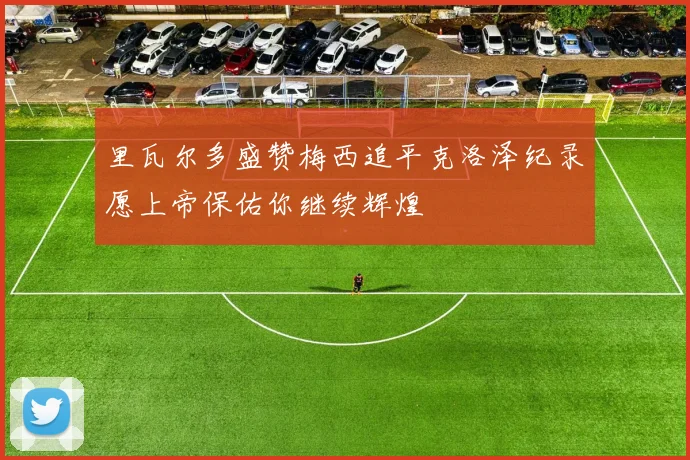 里瓦尔多盛赞梅西追平克洛泽纪录愿上帝保佑你继续辉煌