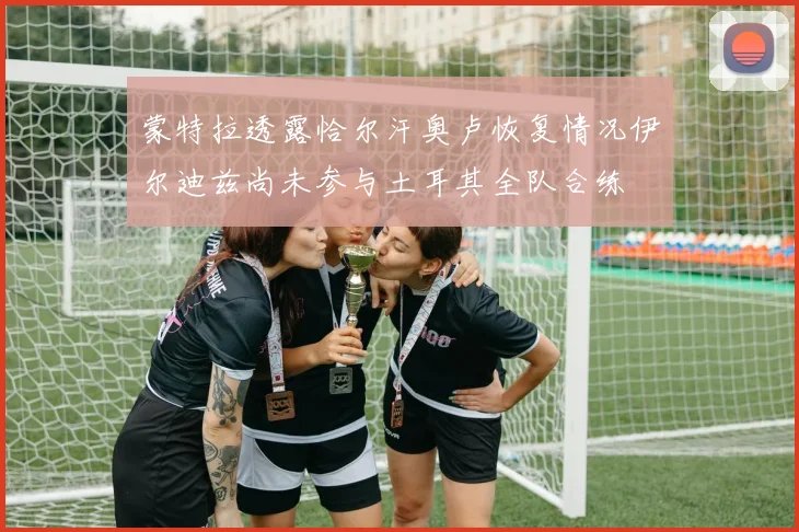蒙特拉透露恰尔汗奥卢恢复情况伊尔迪兹尚未参与土耳其全队合练