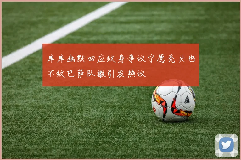库库幽默回应纹身争议宁愿秃头也不纹巴萨队徽引发热议