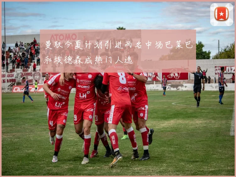 曼联今夏计划引进两名中场巴莱巴和埃德森成热门人选