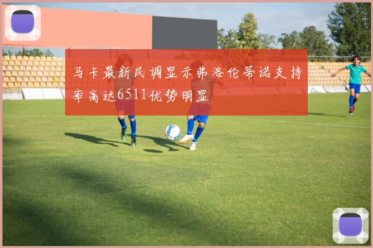 马卡最新民调显示弗洛伦蒂诺支持率高达6511优势明显