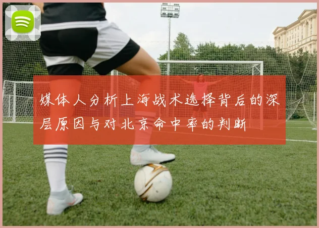 媒体人分析上海战术选择背后的深层原因与对北京命中率的判断