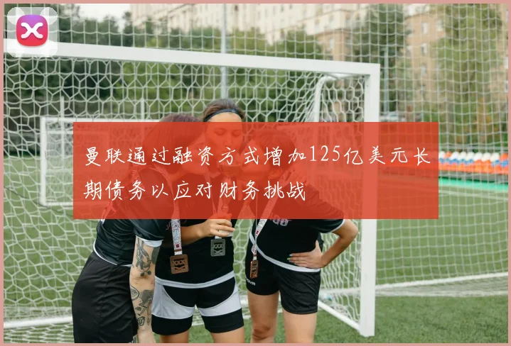曼联通过融资方式增加125亿美元长期债务以应对财务挑战