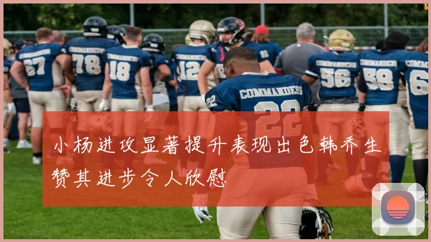 小杨进攻显著提升表现出色韩乔生赞其进步令人欣慰