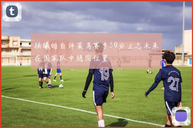 杨曦皓自评菜鸟赛季50分立志未来在国家队中稳固位置