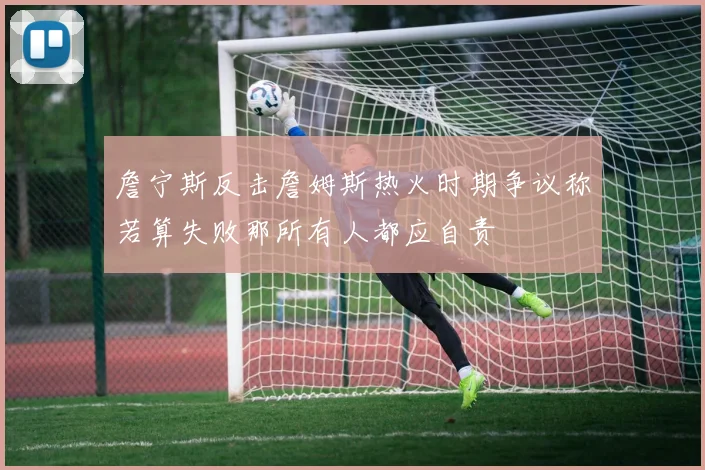 詹宁斯反击詹姆斯热火时期争议称若算失败那所有人都应自责