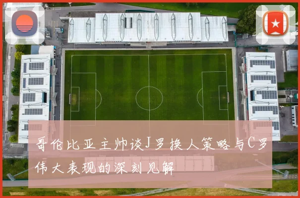 哥伦比亚主帅谈J罗换人策略与C罗伟大表现的深刻见解