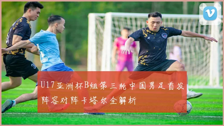 U17亚洲杯B组第三轮中国男足首发阵容对阵卡塔尔全解析