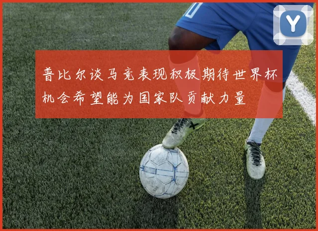 普比尔谈马竞表现积极期待世界杯机会希望能为国家队贡献力量