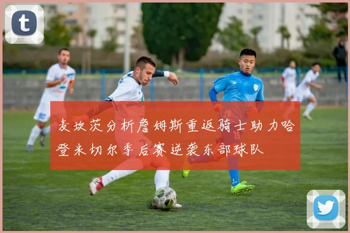 麦坎茨分析詹姆斯重返骑士助力哈登米切尔季后赛逆袭东部球队