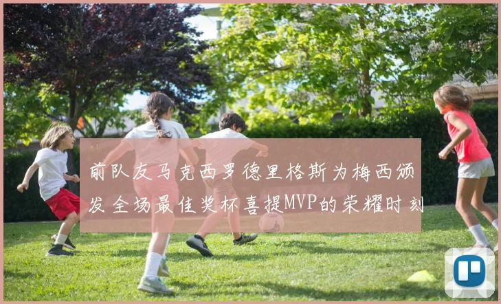 前队友马克西罗德里格斯为梅西颁发全场最佳奖杯喜提MVP的荣耀时刻
