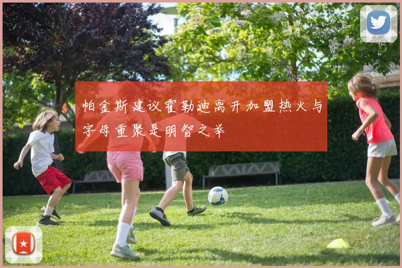 帕金斯建议霍勒迪离开加盟热火与字母重聚是明智之举