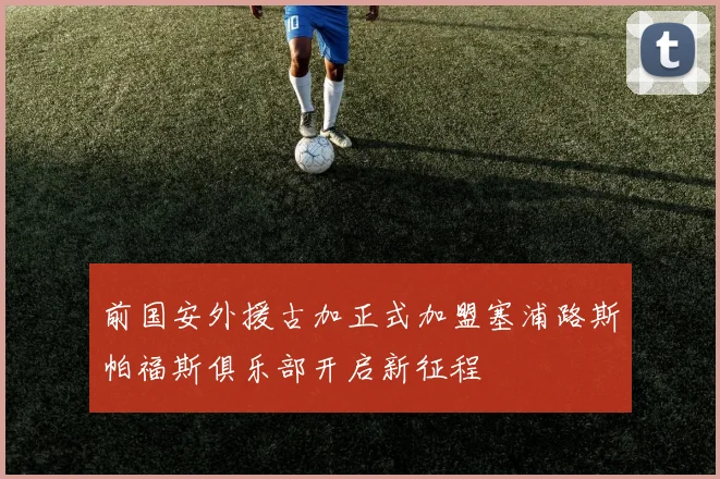 前国安外援古加正式加盟塞浦路斯帕福斯俱乐部开启新征程