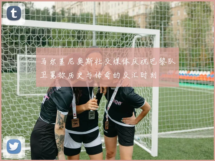 马尔基尼奥斯社交媒体庆祝巴黎队卫冕称历史与传奇的交汇时刻