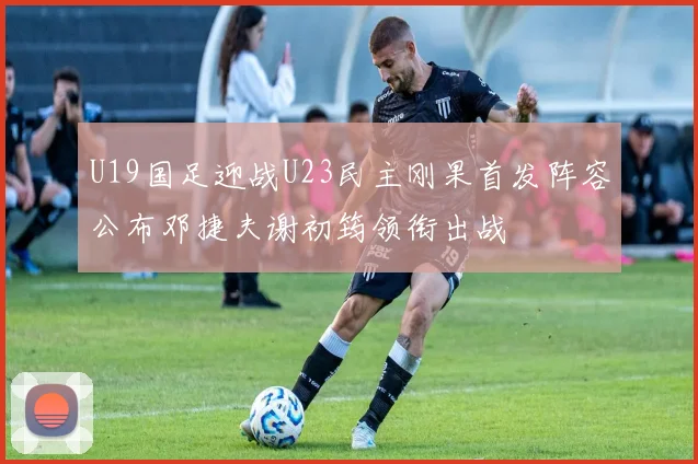 U19国足迎战U23民主刚果首发阵容公布邓捷夫谢初筠领衔出战
