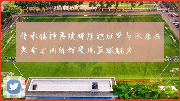传承精神再续辉煌迪班萨与沃尔共聚奇才训练馆展现篮球魅力