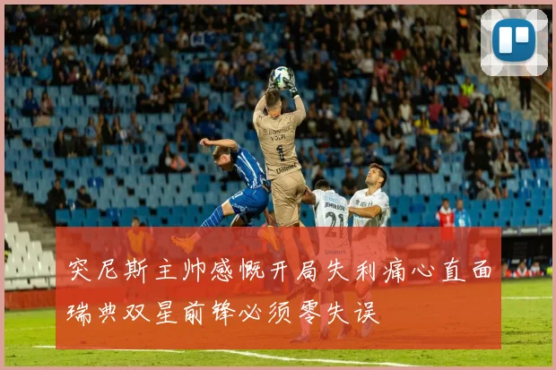 突尼斯主帅感慨开局失利痛心直面瑞典双星前锋必须零失误