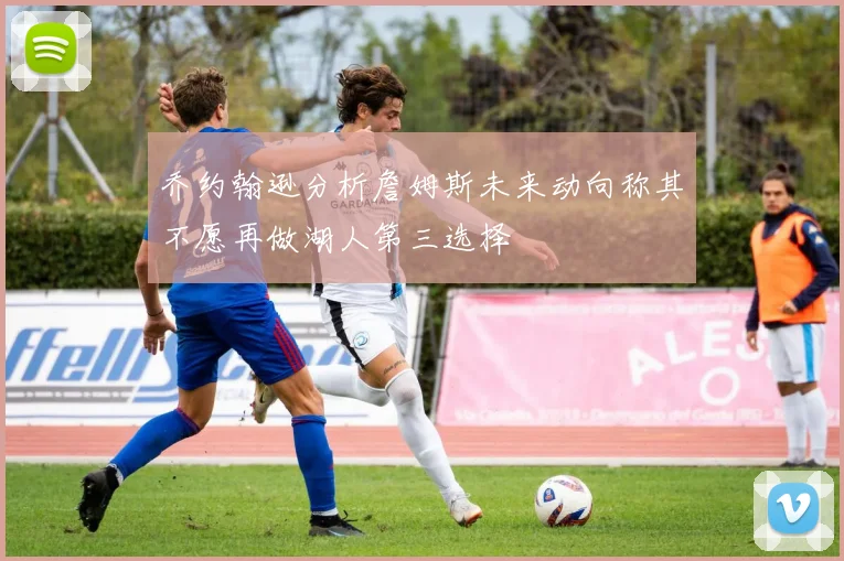 乔约翰逊分析詹姆斯未来动向称其不愿再做湖人第三选择