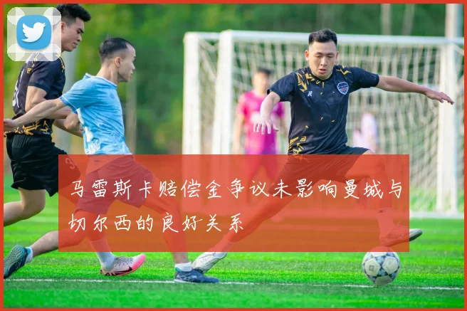 马雷斯卡赔偿金争议未影响曼城与切尔西的良好关系